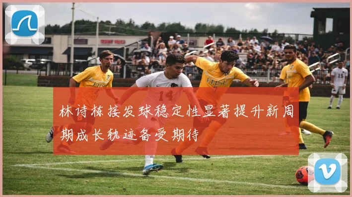 林诗栋接发球稳定性显著提升新周期成长轨迹备受期待