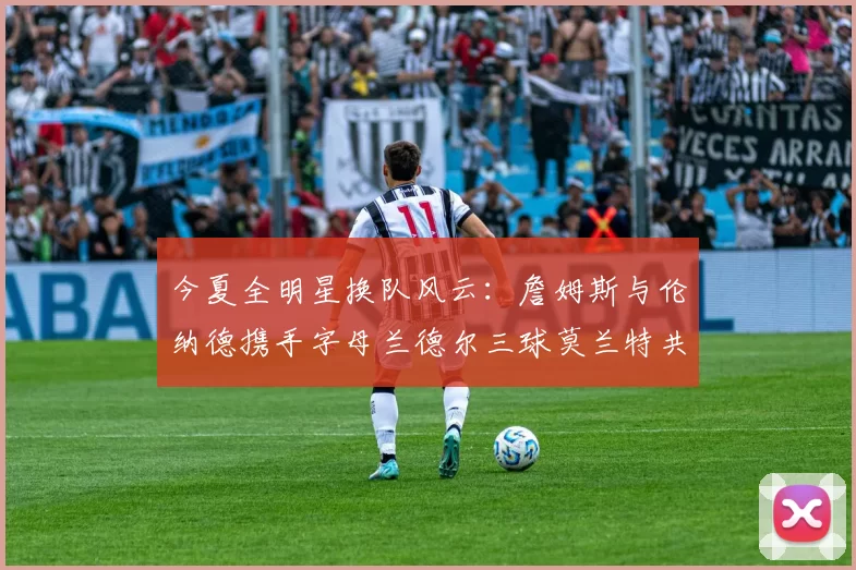 今夏全明星换队风云：詹姆斯与伦纳德携手字母兰德尔三球莫兰特共创辉煌