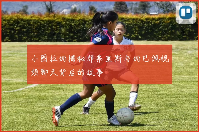小图拉姆揭秘邓弗里斯与姆巴佩视频聊天背后的故事