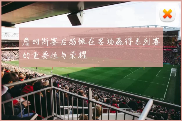 詹姆斯赛后感慨在客场赢得系列赛的重要性与荣耀