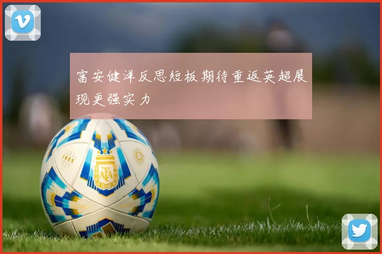 富安健洋反思短板期待重返英超展现更强实力