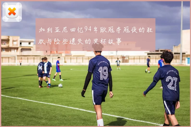 加利亚尼回忆94年欧冠夺冠夜的狂欢与险些遗失的奖杯故事