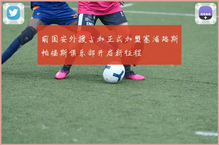 前国安外援古加正式加盟塞浦路斯帕福斯俱乐部开启新征程