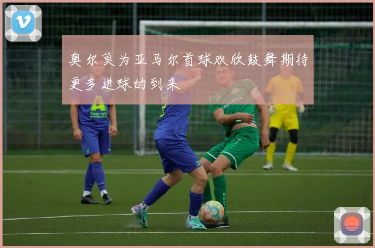 奥尔莫为亚马尔首球欢欣鼓舞期待更多进球的到来