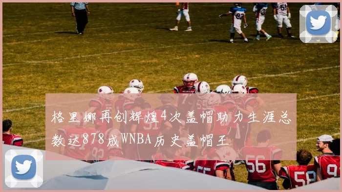 格里娜再创辉煌4次盖帽助力生涯总数达878成WNBA历史盖帽王
