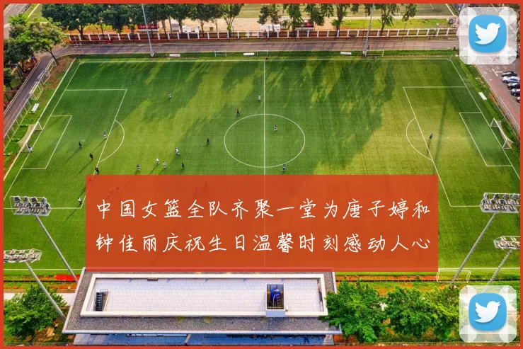 中国女篮全队齐聚一堂为唐子婷和钟佳丽庆祝生日温馨时刻感动人心
