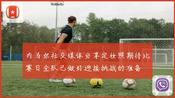 内马尔社交媒体分享定妆照期待比赛日全队已做好迎接挑战的准备