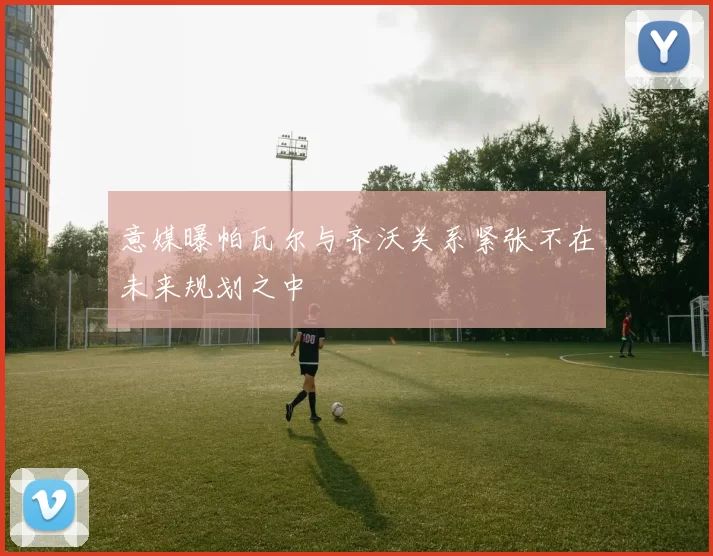 意媒曝帕瓦尔与齐沃关系紧张不在未来规划之中