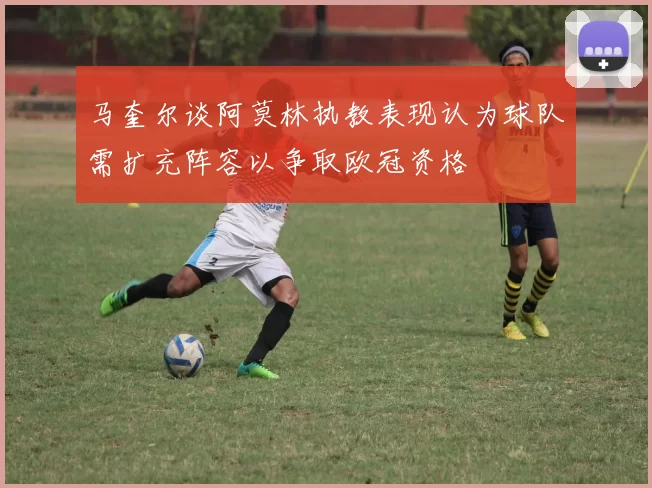 马奎尔谈阿莫林执教表现认为球队需扩充阵容以争取欧冠资格