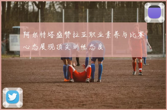 阿尔特塔盛赞拉亚职业素养与比赛心态展现顶尖训练态度