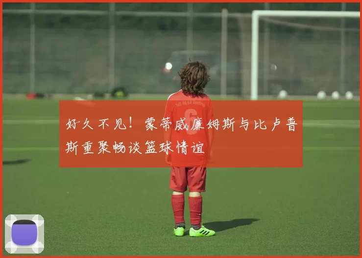 好久不见！蒙蒂威廉姆斯与比卢普斯重聚畅谈篮球情谊