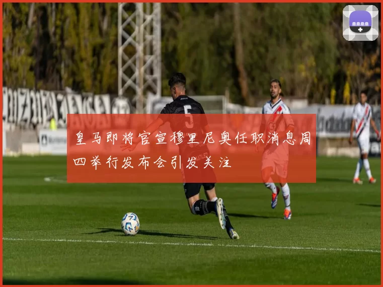皇马即将官宣穆里尼奥任职消息周四举行发布会引发关注