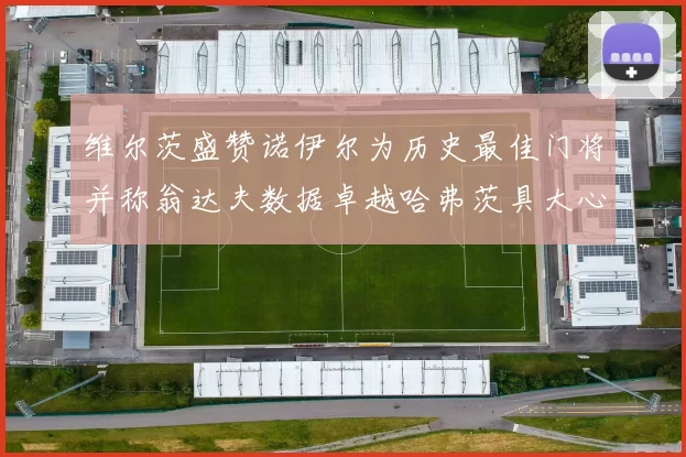 维尔茨盛赞诺伊尔为历史最佳门将并称翁达夫数据卓越哈弗茨具大心脏