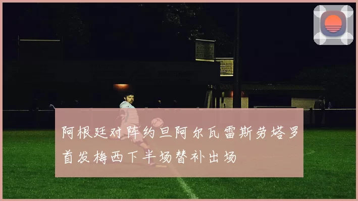 阿根廷对阵约旦阿尔瓦雷斯劳塔罗首发梅西下半场替补出场