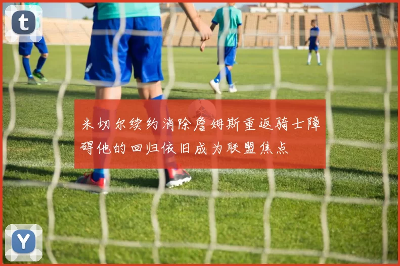 米切尔续约消除詹姆斯重返骑士障碍他的回归依旧成为联盟焦点