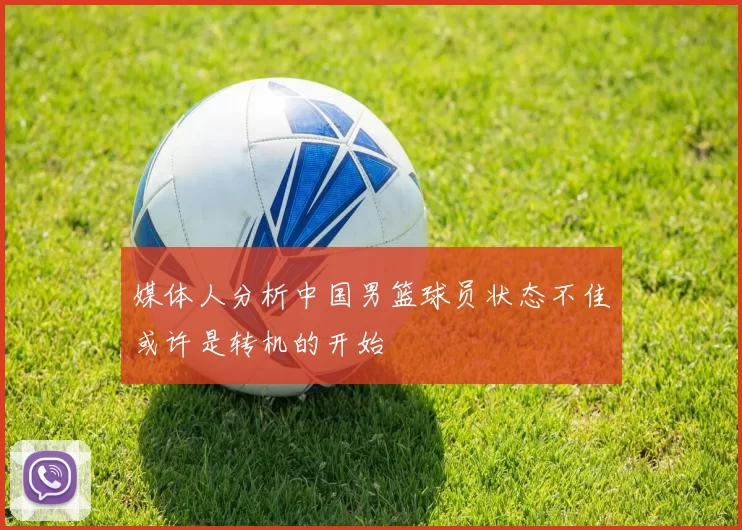媒体人分析中国男篮球员状态不佳或许是转机的开始